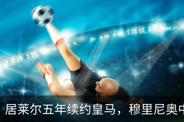 居莱尔五年续约皇马，穆里尼奥中场豪赌隐忧